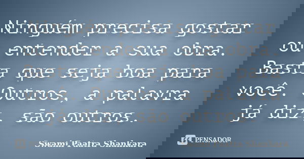 Ninguém precisa gostar ou entender a sua obra. Basta que seja boa para você. Outros, a palavra já diz, são outros.... Frase de Swami Paatra Shankara.