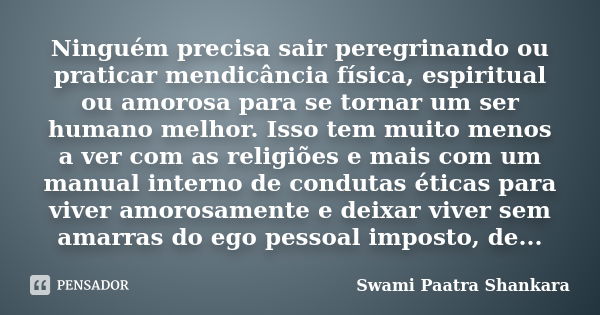 Ninguém precisa sair peregrinando ou praticar mendicância física, espiritual ou amorosa para se tornar um ser humano melhor. Isso tem muito menos a ver com as r... Frase de Swami Paatra Shankara.