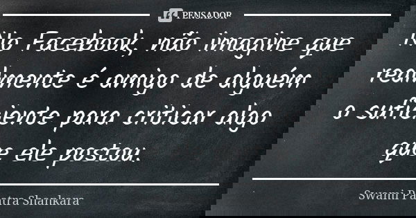No Facebook, não imagine que realmente é amigo de alguém o suficiente para criticar algo que ele postou.... Frase de Swami Paatra Shankara.