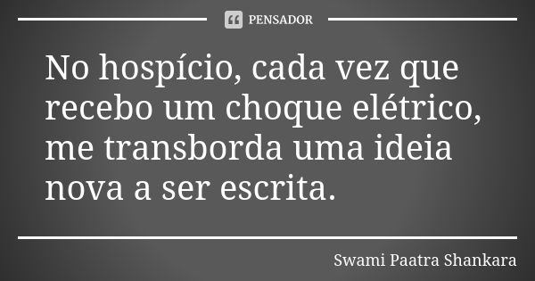 No hospício, cada vez que recebo um choque elétrico, me transborda uma ideia nova a ser escrita.... Frase de Swami Paatra Shankara.