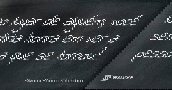 No lugar de alguém, você sentiria honra em ver a pessoa que se tornou?... Frase de Swami Paatra Shankara.