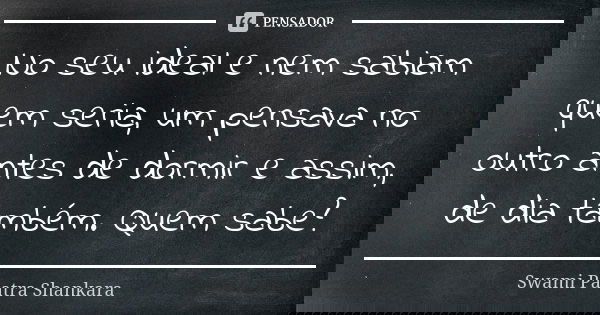 No seu ideal e nem sabiam quem seria, um pensava no outro antes de dormir e assim, de dia também. Quem sabe?... Frase de Swami Paatra Shankara.