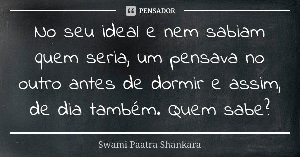 No seu ideal e nem sabiam quem seria, um pensava no outro antes de dormir e assim, de dia também. Quem sabe?... Frase de Swami Paatra Shankara.