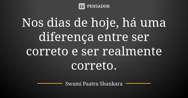 Nos dias de hoje, há uma diferença entre ser correto e ser realmente correto.... Frase de Swami Paatra Shankara.