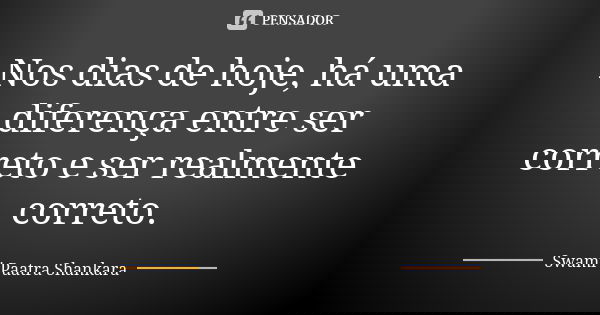 Nos dias de hoje, há uma diferença entre ser correto e ser realmente correto.... Frase de Swami Paatra Shankara.