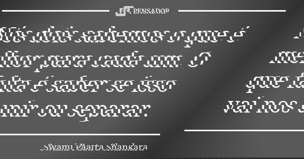 Nós dois sabemos o que é melhor para cada um. O que falta é saber se isso vai nos unir ou separar.... Frase de Swami Paatra Shankara.