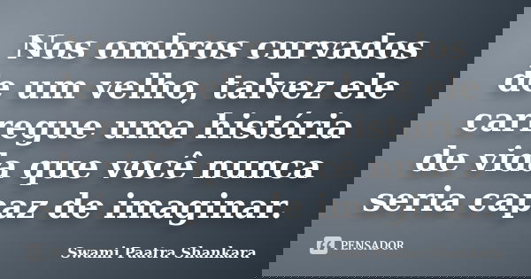 Nos ombros curvados de um velho, talvez ele carregue uma história de vida que você nunca seria capaz de imaginar.... Frase de Swami Paatra Shankara.