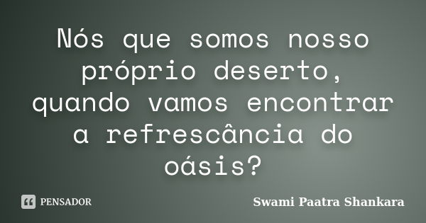 Nós que somos nosso próprio deserto, quando vamos encontrar a refrescância do oásis?... Frase de Swami Paatra Shankara.