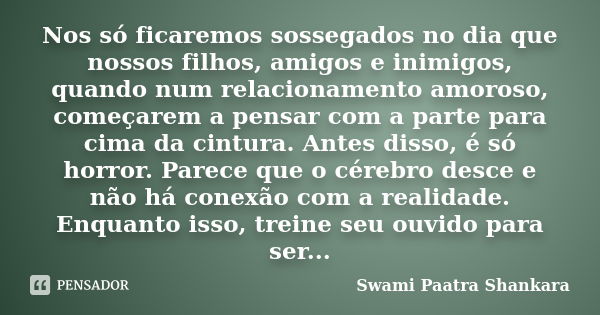 Nos só ficaremos sossegados no dia que nossos filhos, amigos e inimigos, quando num relacionamento amoroso, começarem a pensar com a parte para cima da cintura.... Frase de Swami Paatra Shankara.