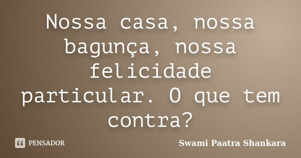 Nossa casa, nossa bagunça, nossa felicidade particular. O que tem contra?... Frase de Swami Paatra Shankara.