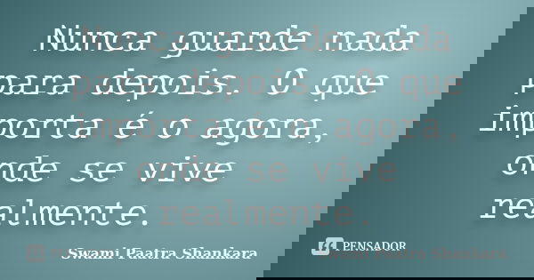 Nunca guarde nada para depois. O que importa é o agora, onde se vive realmente.... Frase de Swami Paatra Shankara.