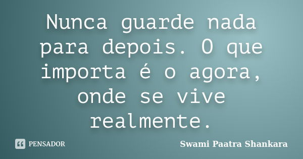 Nunca guarde nada para depois. O que importa é o agora, onde se vive realmente.... Frase de Swami Paatra Shankara.