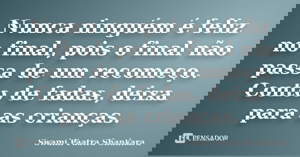 Nunca ninguém é feliz no final, pois o final não passa de um recomeço. Conto de fadas, deixa para as crianças.... Frase de Swami Paatra Shankara.
