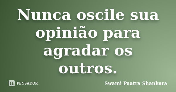 Nunca oscile sua opinião para agradar os outros.... Frase de Swami Paatra Shankara.