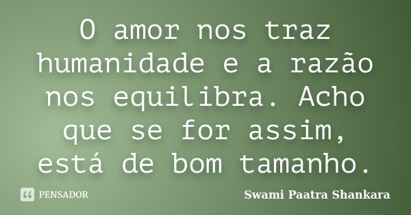 O amor nos traz humanidade e a razão nos equilibra. Acho que se for assim, está de bom tamanho.... Frase de Swami Paatra Shankara.