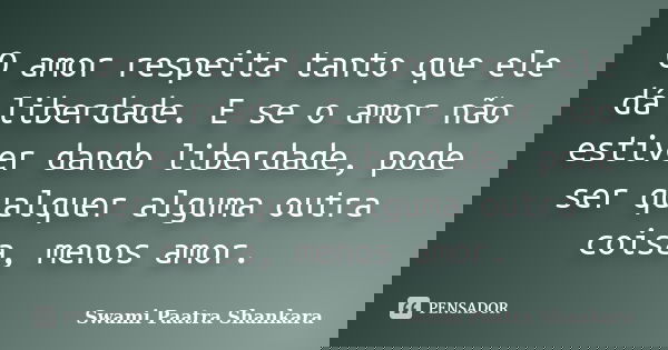 O amor respeita tanto que ele dá liberdade. E se o amor não estiver dando liberdade, pode ser qualquer alguma outra coisa, menos amor.... Frase de Swami Paatra Shankara.