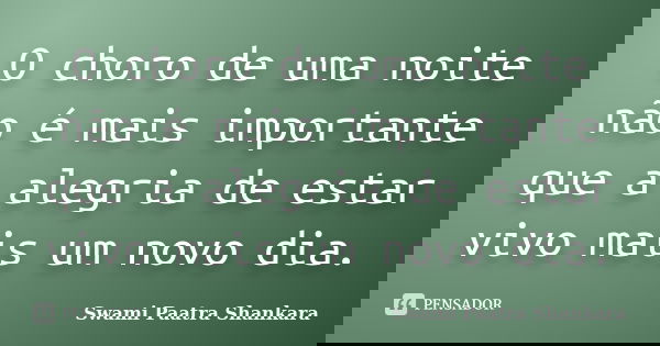 O choro de uma noite não é mais importante que a alegria de estar vivo mais um novo dia.... Frase de Swami Paatra Shankara.