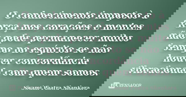 O conhecimento imposto à força nos corações e mentes não pode permanecer muito tempo no espírito se não houver concordância vibracional com quem somos.... Frase de Swami Paatra Shankara.