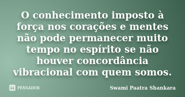 O conhecimento imposto à força nos corações e mentes não pode permanecer muito tempo no espírito se não houver concordância vibracional com quem somos.... Frase de Swami Paatra Shankara.