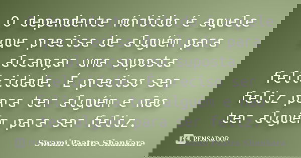 O dependente mórbido é aquele que precisa de alguém para alcançar uma suposta felicidade. É preciso ser feliz para ter alguém e não ter alguém para ser feliz.... Frase de Swami Paatra Shankara.