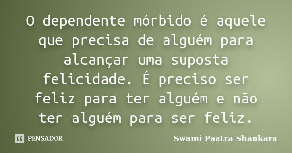 O dependente mórbido é aquele que precisa de alguém para alcançar uma suposta felicidade. É preciso ser feliz para ter alguém e não ter alguém para ser feliz.... Frase de Swami Paatra Shankara.