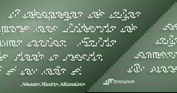 O desapego de algo sempre nos liberta de alguma coisa. Falta somente todo o resto. Ou você é ou não é.... Frase de Swami Paatra Shankara.