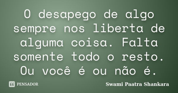 O desapego de algo sempre nos liberta de alguma coisa. Falta somente todo o resto. Ou você é ou não é.... Frase de Swami Paatra Shankara.