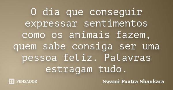 O dia que conseguir expressar sentimentos como os animais fazem, quem sabe consiga ser uma pessoa feliz. Palavras estragam tudo.... Frase de Swami Paatra Shankara.