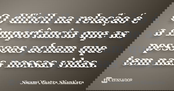 O difícil na relação é a importância que as pessoas acham que tem nas nossas vidas.... Frase de Swami Paatra Shankara.