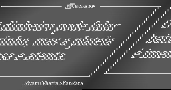 O dinheiro pode falar baixinho, mas a plateia é imensa e atenta.... Frase de Swami Paatra Shankara.