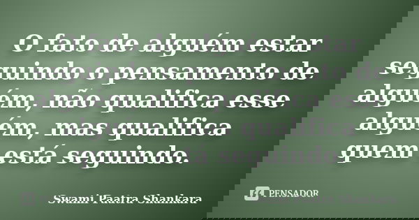 O fato de alguém estar seguindo o pensamento de alguém, não qualifica esse alguém, mas qualifica quem está seguindo.... Frase de Swami Paatra Shankara.