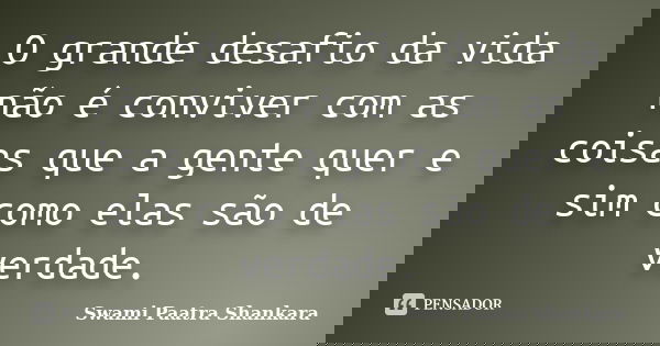 O grande desafio da vida não é conviver com as coisas que a gente quer e sim como elas são de verdade.... Frase de Swami Paatra Shankara.