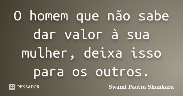 O homem que não sabe dar valor à sua mulher, deixa isso para os outros.... Frase de Swami Paatra Shankara.