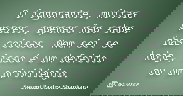 O ignorante, muitas vezes, apenas não sabe das coisas. Nem sei se hoje, isso é um defeito ou um privilégio.... Frase de Swami Paatra Shankara.