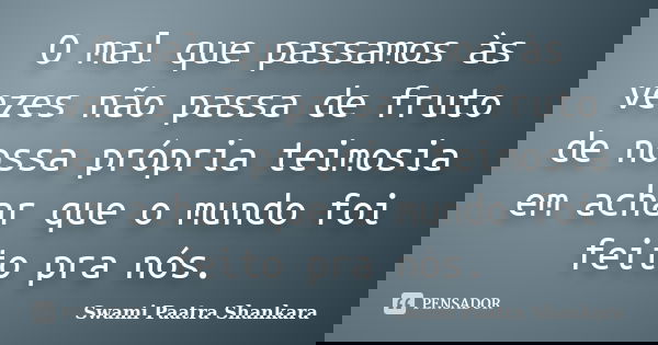 O mal que passamos às vezes não passa de fruto de nossa própria teimosia em achar que o mundo foi feito pra nós.... Frase de Swami Paatra Shankara.
