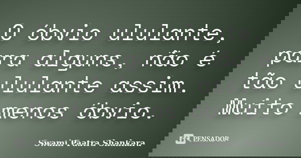O óbvio ululante, para alguns, não é tão ululante assim. Muito menos óbvio.... Frase de Swami Paatra Shankara.