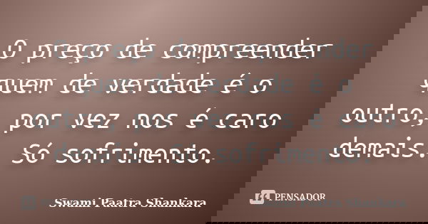 O preço de compreender quem de verdade é o outro, por vez nos é caro demais. Só sofrimento.... Frase de Swami Paatra Shankara.