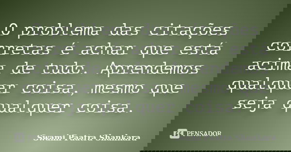 O problema das citações corretas é achar que está acima de tudo. Aprendemos qualquer coisa, mesmo que seja qualquer coisa.... Frase de Swami Paatra Shankara.