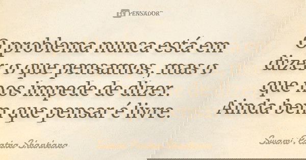 O problema nunca está em dizer o que pensamos, mas o que nos impede de dizer. Ainda bem que pensar é livre.... Frase de Swami Paatra Shankara.