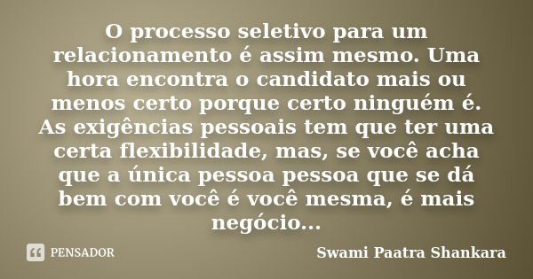 O processo seletivo para um relacionamento é assim mesmo. Uma hora encontra o candidato mais ou menos certo porque certo ninguém é. As exigências pessoais tem q... Frase de Swami Paatra Shankara.