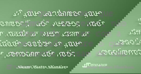 O que achamos que "somos", às vezes, não tem nada a ver com a realidade sobre o que realmente pensam de nós.... Frase de Swami Paatra Shankara.