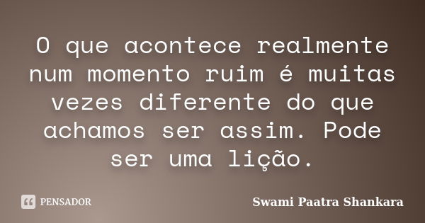 O que acontece realmente num momento ruim é muitas vezes diferente do que achamos ser assim. Pode ser uma lição.... Frase de Swami Paatra Shankara.