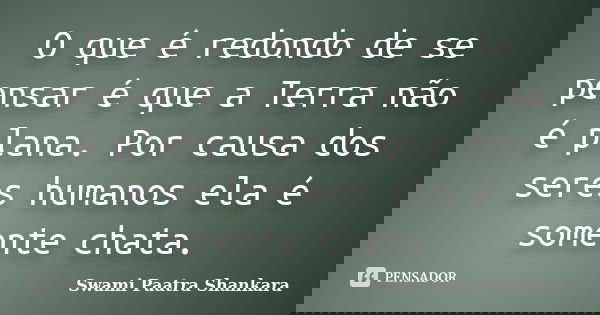 O que é redondo de se pensar é que a Terra não é plana. Por causa dos seres humanos ela é somente chata.... Frase de Swami Paatra Shankara.