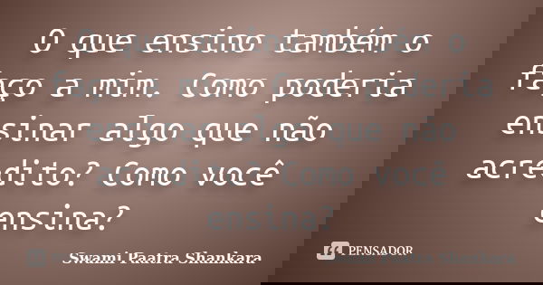 O que ensino também o faço a mim. Como poderia ensinar algo que não acredito? Como você ensina?... Frase de Swami Paatra Shankara.