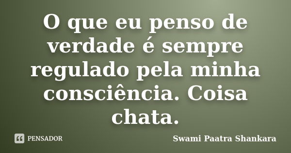 O que eu penso de verdade é sempre regulado pela minha consciência. Coisa chata.... Frase de Swami Paatra Shankara.