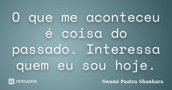 O que me aconteceu é coisa do passado. Interessa quem eu sou hoje.... Frase de Swami Paatra Shankara.