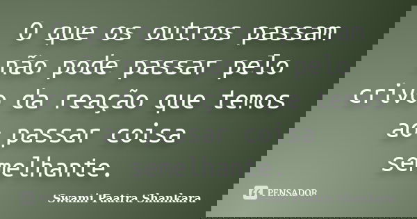 O que os outros passam não pode passar pelo crivo da reação que temos ao passar coisa semelhante.... Frase de Swami Paatra Shankara.