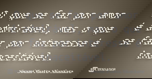 O que se faz por amor é admirável, mas o que se faz por interesse é inaceitável.... Frase de Swami Paatra Shankara.