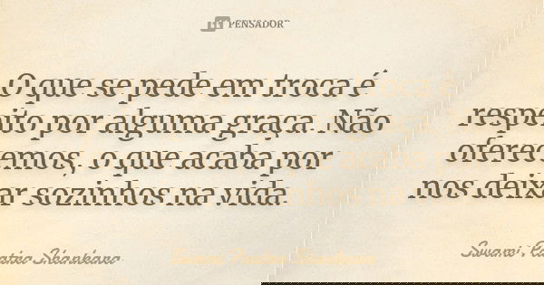 O que se pede em troca é respeito por alguma graça. Não oferecemos, o que acaba por nos deixar sozinhos na vida.... Frase de Swami Paatra Shankara.