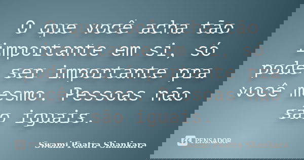 O que você acha tão importante em si, só pode ser importante pra você mesmo. Pessoas não são iguais.... Frase de Swami Paatra Shankara.